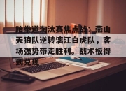 极速竞技-包含跆拳道淘汰赛焦点战：燕山天狼队逆转漓江白虎队，客场强势带走胜利。战术板得到兑现的词条